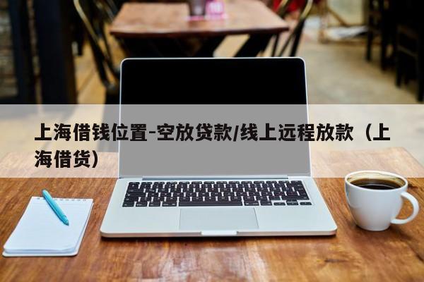 上海借钱位置-空放贷款/线上远程放款（上海借货）
