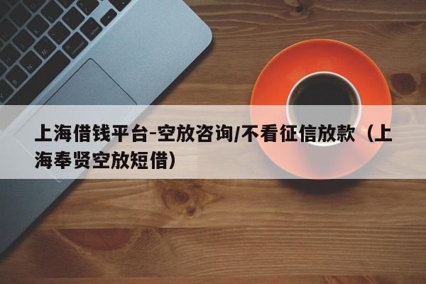 上海借钱平台-空放咨询/不看征信放款（上海奉贤空放短借）